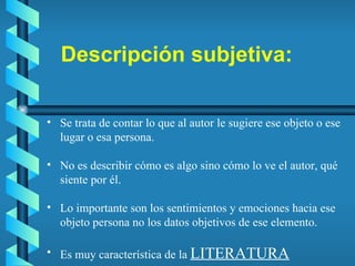 Descripción subjetiva: Se trata de contar lo que al autor le sugiere ese objeto o ese lugar o esa persona. No es describir cómo es algo sino cómo lo ve el autor, qué siente por él. Lo importante son los sentimientos y emociones hacia ese objeto persona no los datos objetivos de ese elemento. Es muy característica de la  LITERATURA 