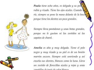 Paula  tiene ocho años, es delgada y su pelo es rubio y rizado. Tiene los ojos azules. Cuando se ríe, siempre se pone la mano delante de la boca porque tiene los dientes un poco grandes. Siempre lleva pantalones y unas botas grandes, porque no le gustan ni los vestidos ni los zapatos de charol.  Amelia  es alta y muy delgada. Tiene el pelo negro y muy rizado y su piel es de un bonito marrón oscuro. Siempre está sonriendo y así enseña sus dientes, blancos como la luna. Lleva un vestido de florecillas azules y rojas y unas zapatillas de tenis de color blanco. 