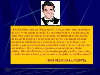 “ Era Evaristo todo un “buen mozo”. Alto, esbelto, muy cuidadoso  de vestir y de seguir la moda. En su rostro blanco y sonrosado, de  cutis fresco que parecía el de un niño, brillaban unos ojos claros,  de un verde azuloso o de un azul casi verde, que tenían un gran  número de admiradores y devotas no solo por su belleza, si no  también por su extraordinaria facultad expresiva. Pero lo que más  agradaba en él, era cierta elegancia en los ademanes, cierta  aristocrática displicencia, cierta sonrisa propia y única, que usaba  en todas las situaciones y que en todas encajaba maravillosamente”. (JOSE FELIX DE LA PUENTE) (d) 