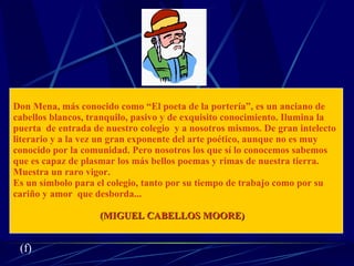 Don Mena, más conocido como “El poeta de la portería”, es un anciano de  cabellos blancos, tranquilo, pasivo y de exquisito conocimiento. Ilumina la  puerta  de entrada de nuestro colegio  y a nosotros mismos. De gran intelecto literario y a la vez un gran exponente del arte poético, aunque no es muy conocido por la comunidad. Pero nosotros los que sí lo conocemos sabemos  que es capaz de plasmar los más bellos poemas y rimas de nuestra tierra.  Muestra un raro vigor. Es un símbolo para el colegio, tanto por su tiempo de trabajo como por su  cariño y amor  que desborda... (MIGUEL CABELLOS MOORE) (f) 