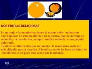 DOS FRUTAS DELICIOSAS La naranja y la mandarina tienen el mismo color: ambas son  anaranjadas: En cambio difieren en su forma, pues la naranja es  redonda y la mandarina, aunque también redonda, es un poquito  aplastada.  También se diferencian por su tamaño: la mandarina suele ser  más chiquita que la naranja. Además su sabor las hace distintas; la mandarina es un poco más suave que la naranja. (g) 