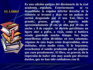 Es una edición antigua del diccionario de la real academia española. Exteriormente  se ve descuidado; la esquina inferior derecha de la cubierta se levanta y deja ver un pedazo de cartón desgastado por el uso. Este libro es grande, grueso, pesado y áspero; mide aproximadamente 25 cm. de alto, por 20 cm. de ancho y 8 de espesor. Al abrirlo percibimos un ligero olor a polvo, a viejo, como si hubiera estado guardado mucho tiempo. Sus hojas amarillentas están divididas en tres columnas. Algunas de esas hojas están desprendidas, otras dobladas, otras medio rotas. Si lo hojeamos, escuchamos el sonido producido por las páginas que caen pesadamente. El libro, en general, da la impresión de haber sido muy usado por diversos dueños, que no han sido cuidadosos con él. EL LIBRO 