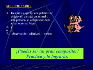 SOLUCIONARIO: Describir es pintar con palabras un objeto, un paisaje, un animal o  una persona; el compositor debe saber observar bien. c) a) observación - adjetivos  -  verbos  ¡Puedes ser un gran compositor! Practica y lo lograrás. 