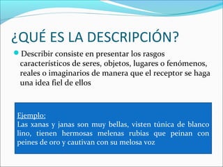 ¿QUÉ ES LA DESCRIPCIÓN?
Describir consiste en presentar los rasgos
 característicos de seres, objetos, lugares o fenómenos,
 reales o imaginarios de manera que el receptor se haga
 una idea fiel de ellos



 Ejemplo:
 Las xanas y janas son muy bellas, visten túnica de blanco
 lino, tienen hermosas melenas rubias que peinan con
 peines de oro y cautivan con su melosa voz
 