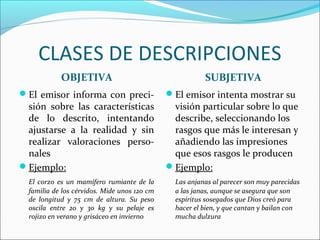 CLASES DE DESCRIPCIONES
            OBJETIVA                                     SUBJETIVA
El emisor informa con preci-                 El emisor intenta mostrar su
 sión sobre las características                visión particular sobre lo que
 de lo descrito, intentando                    describe, seleccionando los
 ajustarse a la realidad y sin                 rasgos que más le interesan y
 realizar valoraciones perso-                  añadiendo las impresiones
 nales                                         que esos rasgos le producen
Ejemplo:                                     Ejemplo:
  El corzo es un mamífero rumiante de la        Las anjanas al parecer son muy parecidas
  familia de los cérvidos. Mide unos 120 cm     a las janas, aunque se asegura que son
  de longitud y 75 cm de altura. Su peso        espíritus sosegados que Dios creó para
  oscila entre 20 y 30 kg y su pelaje es        hacer el bien, y que cantan y bailan con
  rojizo en verano y grisáceo en invierno       mucha dulzura
 