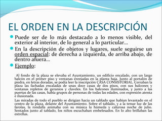 EL ORDEN EN LA DESCRIPCIÓN
Puede ser de lo más destacado a lo menos visible, del
 exterior al interior, de lo general a lo particular…
En la descripción de objetos y lugares, suele seguirse un
 orden espacial: de derecha a izquierda, de arriba abajo, de
 dentro afuera…
Ejemplo:
   Al fondo de la plaza se elevaba el Ayuntamiento, un edificio encalado, con un largo
  balcón en el primer piso y ventanas enrejadas en la planta baja. Junto al portalón de
  piedra, en letras doradas, se podía leer la inscripción CASA CONSISTORIAL. Cerraban la
  plaza las fachadas encaladas de unas doce casas de dos pisos, con sus balcones y
  ventanas repletos de geranios y claveles. En los balcones iluminados, y junto a las
  puertas de las casas, había grupos de personas de todas las edades, con expresión atenta
  e ilusionada.
  Las miradas de todo el pueblo se dirigían hacia un tablado que habían levantado en el
  centro de la plaza, delante del Ayuntamiento. Sobre el tablado, y a la tenue luz de las
  farolas, la rondalla animaba con su música la húmeda y calurosa noche de julio.
  Sentados junto al tablado, los niños escuchaban embelesados. En lo alto brillaban las
  estrellas.
 