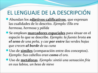 EL LENGUAJE DE LA DESCRIPCIÓN
Abundan los adjetivos calificativos, que expresan
 las cualidades de lo descrito. Ejemplo: Ella era
 hermosa, hermosa y pálida
Se emplean marcadores espaciales para situar en el
 espacio lo que se describe. Ejemplo: la fuente brota en
 el seno de una peña, y cae por entre las verdes hojas
 que crecen al borde de su cuna
Uso de símiles (comparación entre dos conceptos).
 Ejemplo: Sus cabellos eran como el oro.
Uso de metáforas. Ejemplo: sintió una sensación fría
 en sus labios, un beso de nieve
 