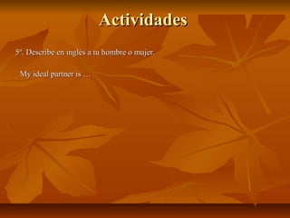 ActividadesActividades
5º. Describe en inglés a tu hombre o mujer.5º. Describe en inglés a tu hombre o mujer.
My ideal partner is …My ideal partner is …
 