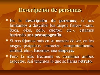 Descripción de personasDescripción de personas
 En laEn la descripción de personasdescripción de personas, si nos, si nos
limitamos a describir los rasgos físicos –cara,limitamos a describir los rasgos físicos –cara,
boca, ojos, pelo, cuerpo, etc.-, estamosboca, ojos, pelo, cuerpo, etc.-, estamos
haciendo unahaciendo una prosopografía.prosopografía.
 Si nos fijamos más en su manera de ser, en losSi nos fijamos más en su manera de ser, en los
rasgos psíquicos –carácter, comportamiento,rasgos psíquicos –carácter, comportamiento,
actitud, etc.-, hacemos unaactitud, etc.-, hacemos una etopeya.etopeya.
 Pero lo más frecuente es combinar ambosPero lo más frecuente es combinar ambos
aspectos. Así tenemos lo que se llamaaspectos. Así tenemos lo que se llama retrato.retrato.
 