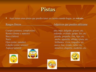 PistasPistas
 Aquí tienes unas pistas que puedes tener en cuenta cuando hagas unAquí tienes unas pistas que puedes tener en cuenta cuando hagas un retrato.retrato.
Rasgos físicosRasgos físicos Adjetivos que pueden utilizarseAdjetivos que pueden utilizarse
Cuerpo (estatura, complexión)Cuerpo (estatura, complexión) alto, bajo, delgado, grueso, etc.alto, bajo, delgado, grueso, etc.
Rostro (forma y aspecto) redondo, ovalado, guapo, feo, etc.Rostro (forma y aspecto) redondo, ovalado, guapo, feo, etc.
Boca (labios) grande, pequeña, fina, roja, etc.Boca (labios) grande, pequeña, fina, roja, etc.
Nariz ancha, aguileña, afilada, chata, etc.Nariz ancha, aguileña, afilada, chata, etc.
Ojos (color, tamaño) brillantes, vivos, rasgados, etc.Ojos (color, tamaño) brillantes, vivos, rasgados, etc.
Cabello (color, textura) suave, liso, rizado, rubio, etc.Cabello (color, textura) suave, liso, rizado, rubio, etc.
Aspecto general atractivo, elegante, moderno, etc.Aspecto general atractivo, elegante, moderno, etc.
 