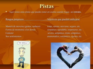 PistasPistas
 Aquí tienes unas pistas que puedes tener en cuenta cuando hagas unAquí tienes unas pistas que puedes tener en cuenta cuando hagas un retrato.retrato.
Rasgos psíquicos Adjetivos que pueden utilizarseRasgos psíquicos Adjetivos que pueden utilizarse
Manera de moverse (gestos, andares) torpe, sereno, nervioso, seguro, etc.Manera de moverse (gestos, andares) torpe, sereno, nervioso, seguro, etc.
Forma de mostrarse a los demás simpático, agradable, respetuoso, etc.Forma de mostrarse a los demás simpático, agradable, respetuoso, etc.
Carácter severo, antipático, triste, simpático,Carácter severo, antipático, triste, simpático,
Sus sentimientos enamoradizo, romántico, egoísta, etc.Sus sentimientos enamoradizo, romántico, egoísta, etc.
 