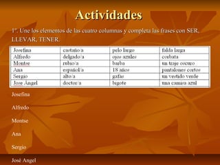 ActividadesActividades
1º. Une los elementos de las cuatro columnas y completa las frases con SER,1º. Une los elementos de las cuatro columnas y completa las frases con SER,
LLEVAR, TENER.LLEVAR, TENER.
Josefina
Alfredo
Montse
Ana
Sergio
José Angel
 