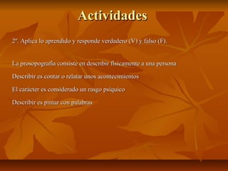 ActividadesActividades
2º. Aplica lo aprendido y responde verdadero (V) y falso (F).2º. Aplica lo aprendido y responde verdadero (V) y falso (F).
La prosopografía consiste en describir físicamente a una personaLa prosopografía consiste en describir físicamente a una persona
Describir es contar o relatar unos acontecimientosDescribir es contar o relatar unos acontecimientos
El carácter es considerado un rasgo psíquicoEl carácter es considerado un rasgo psíquico
Describir es pintar con palabrasDescribir es pintar con palabras
 