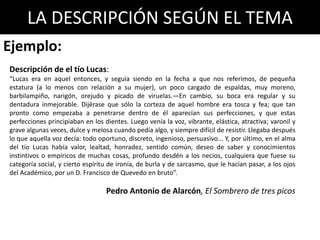 LA DESCRIPCIÓN SEGÚN EL TEMA
Descripción de el tío Lucas:
“Lucas era en aquel entonces, y seguía siendo en la fecha a que nos referimos, de pequeña
estatura (a lo menos con relación a su mujer), un poco cargado de espaldas, muy moreno,
barbilampiño, narigón, orejudo y picado de viruelas.—En cambio, su boca era regular y su
dentadura inmejorable. Dijérase que sólo la corteza de aquel hombre era tosca y fea; que tan
pronto como empezaba a penetrarse dentro de él aparecían sus perfecciones, y que estas
perfecciones principiaban en los dientes. Luego venía la voz, vibrante, elástica, atractiva; varonil y
grave algunas veces, dulce y melosa cuando pedía algo, y siempre difícil de resistir. Llegaba después
lo que aquella voz decía: todo oportuno, discreto, ingenioso, persuasivo... Y, por último, en el alma
del tío Lucas había valor, lealtad, honradez, sentido común, deseo de saber y conocimientos
instintivos o empíricos de muchas cosas, profundo desdén a los necios, cualquiera que fuese su
categoría social, y cierto espíritu de ironía, de burla y de sarcasmo, que le hacían pasar, a los ojos
del Académico, por un D. Francisco de Quevedo en bruto”.
Pedro Antonio de Alarcón, El Sombrero de tres picos
Ejemplo:
 