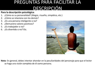 PREGUNTAS PARA FACILITAR LA
DESCRIPCIÓN
Para la descripción psicológica:
1. ¿Cómo es su personalidad? (Alegre, risueño, simpático, etc.)
2. ¿Cómo se relaciona con los demás?
3. ¿Es una persona inteligente o no?
4. ¿Demuestra valores positivos?
5. ¿Es trabajador o no?
6. ¿Es divertido o no? Etc.
Nota: En general, debes intentar ahondar en la peculiaridades del personaje para que el lector
se haga una visión completa de él como persona.
 