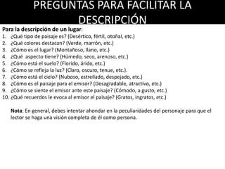 PREGUNTAS PARA FACILITAR LA
DESCRIPCIÓN
Para la descripción de un lugar:
1. ¿Qué tipo de paisaje es? (Desértico, fértil, otoñal, etc.)
2. ¿Qué colores destacan? (Verde, marrón, etc.)
3. ¿Cómo es el lugar? (Montañoso, llano, etc.)
4. ¿Qué aspecto tiene? (Húmedo, seco, arenoso, etc.)
5. ¿Cómo está el suelo? (Florido, árido, etc.)
6. ¿Cómo se refleja la luz? (Claro, oscuro, tenue, etc.).
7. ¿Cómo está el cielo? (Nuboso, estrellado, despejado, etc.)
8. ¿Cómo es el paisaje para el emisor? (Desagradable, atractivo, etc.)
9. ¿Cómo se siente el emisor ante este paisaje? (Cómodo, a gusto, etc.)
10. ¿Qué recuerdos le evoca al emisor el paisaje? (Gratos, ingratos, etc.)
Nota: En general, debes intentar ahondar en la peculiaridades del paisaje para que el lector
se haga una visión completa del lugar y de las sensaciones que transmite.
 