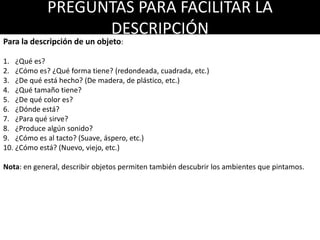 PREGUNTAS PARA FACILITAR LA
DESCRIPCIÓN
Para la descripción de un objeto:
1. ¿Qué es?
2. ¿Cómo es? ¿Qué forma tiene? (redondeada, cuadrada, etc.)
3. ¿De qué está hecho? (De madera, de plástico, etc.)
4. ¿Qué tamaño tiene?
5. ¿De qué color es?
6. ¿Dónde está?
7. ¿Para qué sirve?
8. ¿Produce algún sonido?
9. ¿Cómo es al tacto? (Suave, áspero, etc.)
10. ¿Cómo está? (Nuevo, viejo, etc.)
Nota: en general, describir objetos permiten también descubrir los ambientes que pintamos.
 