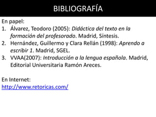 BIBLIOGRAFÍA
En papel:
1. Álvarez, Teodoro (2005): Didáctica del texto en la
formación del profesorado. Madrid, Síntesis.
2. Hernández, Guillermo y Clara Rellán (1998): Aprendo a
escribir 1. Madrid, SGEL.
3. VVAA(2007): Introducción a la lengua española. Madrid,
Editorial Universitaria Ramón Areces.
En Internet:
http://www.retoricas.com/
 
