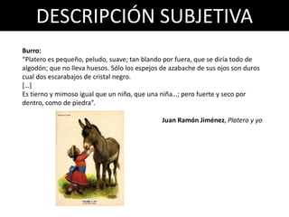 DESCRIPCIÓN SUBJETIVA
Burro:
“Platero es pequeño, peludo, suave; tan blando por fuera, que se diría todo de
algodón; que no lleva huesos. Sólo los espejos de azabache de sus ojos son duros
cual dos escarabajos de cristal negro.
[…]
Es tierno y mimoso igual que un niño, que una niña…; pero fuerte y seco por
dentro, como de piedra”.
Juan Ramón Jiménez, Platero y yo
 