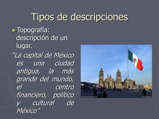 Tipos de descripciones
►Topografía:
descripción de un
lugar.
“La capital de México
es una ciudad
antigua, la más
grande del mundo,
el centro
financiero, político
y cultural de
México”
 