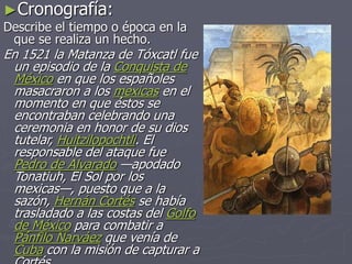 ►Cronografía:
Describe el tiempo o época en la
que se realiza un hecho.
En 1521 la Matanza de Tóxcatl fue
un episodio de la Conquista de
México en que los españoles
masacraron a los mexicas en el
momento en que éstos se
encontraban celebrando una
ceremonia en honor de su dios
tutelar, Huitzilopochtli. El
responsable del ataque fue
Pedro de Alvarado —apodado
Tonatiuh, El Sol por los
mexicas—, puesto que a la
sazón, Hernán Cortés se había
trasladado a las costas del Golfo
de México para combatir a
Pánfilo Narváez que venía de
Cuba con la misión de capturar a
 