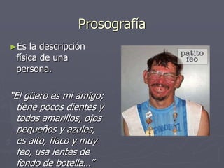 Prosografía
►Es la descripción
física de una
persona.
“El güero es mi amigo;
tiene pocos dientes y
todos amarillos, ojos
pequeños y azules,
es alto, flaco y muy
feo, usa lentes de
fondo de botella…”
 