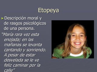 Etopeya
►Descripción moral y
de rasgos psicológicos
de una persona.
“María rara vez esta
enojada; en las
mañanas se levanta
cantando y sonriendo.
A pesar de estar
desvelada se le ve
feliz caminar por la
calle”
 