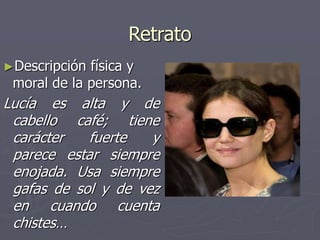 Retrato
►Descripción física y
moral de la persona.
Lucía es alta y de
cabello café; tiene
carácter fuerte y
parece estar siempre
enojada. Usa siempre
gafas de sol y de vez
en cuando cuenta
chistes…
 