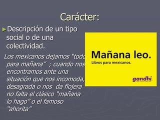 Carácter:
►Descripción de un tipo
social o de una
colectividad.
Los mexicanos dejamos “todo
para mañana” ; cuando nos
encontramos ante una
situación que nos incomoda,
desagrada o nos da flojera
no falta el clásico “mañana
lo hago” o el famoso
“ahorita”
 