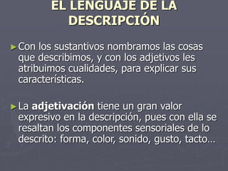 EL LENGUAJE DE LA
DESCRIPCIÓN
►Con los sustantivos nombramos las cosas
que describimos, y con los adjetivos les
atribuimos cualidades, para explicar sus
características.
►La adjetivación tiene un gran valor
expresivo en la descripción, pues con ella se
resaltan los componentes sensoriales de lo
descrito: forma, color, sonido, gusto, tacto…
 