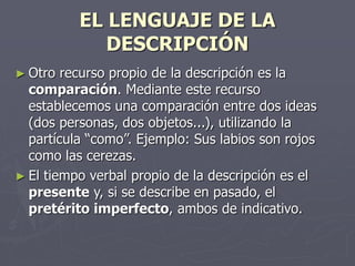 EL LENGUAJE DE LA
DESCRIPCIÓN
► Otro recurso propio de la descripción es la
comparación. Mediante este recurso
establecemos una comparación entre dos ideas
(dos personas, dos objetos...), utilizando la
partícula “como”. Ejemplo: Sus labios son rojos
como las cerezas.
► El tiempo verbal propio de la descripción es el
presente y, si se describe en pasado, el
pretérito imperfecto, ambos de indicativo.
 