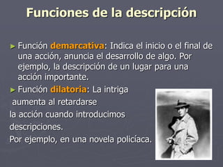 Funciones de la descripción
► Función demarcativa: Indica el inicio o el final de
una acción, anuncia el desarrollo de algo. Por
ejemplo, la descripción de un lugar para una
acción importante.
► Función dilatoria: La intriga
aumenta al retardarse
la acción cuando introducimos
descripciones.
Por ejemplo, en una novela policíaca.
 
