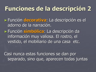 Funciones de la descripción 2
►Función decorativa: La descripción es el
adorno de la narración.
►Función simbólica: La descripción da
información muy valiosa. El rostro, el
vestido, el mobiliario de una casa etc.
Casi nunca estas funciones se dan por
separado, sino que, aparecen todas juntas
 