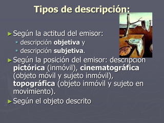 Tipos de descripción:
►Según la actitud del emisor:
 descripción objetiva y
 descripción subjetiva.
►Según la posición del emisor: descripción
pictórica (inmóvil), cinematográfica
(objeto móvil y sujeto inmóvil),
topográfica (objeto inmóvil y sujeto en
movimiento).
►Según el objeto descrito
 