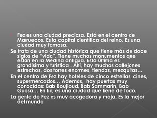  Fez es una ciudad preciosa. Está en el centro de
Marruecos. Es la capital científica del reino. Es una
ciudad muy famosa.
Se trata de una ciudad histórica que tiene más de doce
siglos de “vida”. Tiene muchos monumentos que
están en la Medina antigua. Esta última es
grandísima y turística . Ahí, hay muchos callejones
estrechos, dos torres enormes, tiendas, mezquitas…
En el centro de Fez hay hoteles de cinco estrellas, cines,
supermercados… Además, hay puertas muy
conocidas: Bab Boujloud, Bab Sammarin, Bab
Guissa… En fin, es una ciudad que tiene de todo.
La gente de Fez es muy acogedora y maja. Es la mejor
del mundo
 