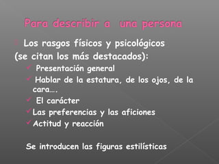  Los rasgos físicos y psicológicos
(se citan los más destacados):
 Presentación general
 Hablar de la estatura, de los ojos, de la
cara….
 El carácter
Las preferencias y las aficiones
Actitud y reacción
Se introducen las figuras estilísticas
 