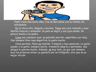› Pablo tiene diecisiete años, vive en Barcelona con su familia. Es
estudiante.
Es un chico alto, delgado y moreno. Tiene una cara redonda y unos
dientes blancos y alineados. Su pelo es negro y sus ojos azules. Se
parece mucho a su padre.
Lleva una camiseta azul, un pantalón marrón, zapatillas y un reloj.
Casi siempre lleva ropa deportiva, le gusta mucho.
Como persona, Pablo es humilde, tranquilo y muy generoso. Le gusta
ayudar a la gente, siempre sonríe, transmite alegría y optimismo. Sus
amigos le quieren mucho. Además, es muy listo, ya que casi siempre
saca las primeras notas. Le gustaría ser un fotógrafo, dice que es su
mejor afición
 