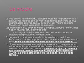 La vida sin ella no vale nada, es negra. Nosotros no podemos vivir
sin nuestras madres. Son las más importantes. El mundo es muy
grande, pero sin ellas es muy pequeño. Las madre en cada
familia, son como las señales en un lugar…
Las madres son muy buenas, majas y guapas. Siempre sonríen, ellas
hacen muchos servicios y trabajos:
luchan por sus hijos, preparan la comida, esconden sus
desgracias y problemas, no descansan…
En general, las madres hacen de todo: profesoras, médicos,
enfermeras, cocineras, policías… no podemos vivir un minuto sin
ellas, son el corazón de la familia, el alma de cada persona ,…
Yo digo que tenemos que respetar, que ayudar a nuestras madres
en todo, luchar por su felicidad como hacen ellas. Necesitamos
a nuestras madres, porque ellas son nuestros ojos , no tenemos
que olvidarlas, porque somos musulmanes que creemos en
ALLAH . El paraíso está debajo de sus pies. Es la luz de cada
familia….
 