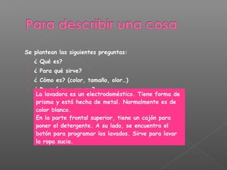  Se plantean las siguientes preguntas:
› ¿ Qué es?
› ¿ Para qué sirve?
› ¿ Cómo es? (color, tamaño, olor…)
› ¿ De qué se compone?
La lavadora es un electrodoméstico. Tiene forma de
prisma y está hecha de metal. Normalmente es de
color blanco.
En la parte frontal superior, tiene un cajón para
poner el detergente. A su lado, se encuentra el
botón para programar los lavados. Sirve para lavar
la ropa sucia.
 