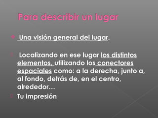  Una visión general del lugar.
 Localizando en ese lugar los distintos
elementos, utilizando los conectores
espaciales como: a la derecha, junto a,
al fondo, detrás de, en el centro,
alrededor…
 Tu impresión
 