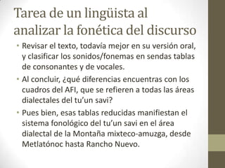 Tarea de un lingüista al
analizar la fonética del discurso
• Revisar el texto, todavía mejor en su versión oral,
y clasificar los sonidos/fonemas en sendas tablas
de consonantes y de vocales.
• Al concluir, ¿qué diferencias encuentras con los
cuadros del AFI, que se refieren a todas las áreas
dialectales del tu’un savi?
• Pues bien, esas tablas reducidas manifiestan el
sistema fonológico del tu’un savi en el área
dialectal de la Montaña mixteco-amuzga, desde
Metlatónoc hasta Rancho Nuevo.

 