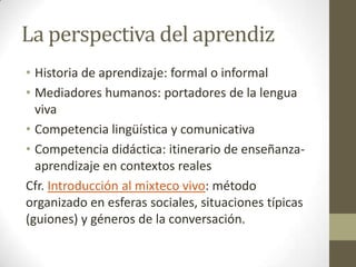 La perspectiva del aprendiz
• Historia de aprendizaje: formal o informal
• Mediadores humanos: portadores de la lengua
viva
• Competencia lingüística y comunicativa
• Competencia didáctica: itinerario de enseñanzaaprendizaje en contextos reales
Cfr. Introducción al mixteco vivo: método
organizado en esferas sociales, situaciones típicas
(guiones) y géneros de la conversación.

 