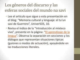 Los géneros del discurso y las
esferas sociales del mundo na savi
• Lee el artículo que sigue a esta presentación en
el blog: “Memoria cultural y lenguaje: el tu’un
savi de Guerrero”, UniverSOS, 10.
• Revisa el índice de la “Introducción al mixteco
vivo”, presente en la página: “El aprendizaje de la
lengua”. Observa la separación en secciones y los
diálogos que representan situaciones típicas
(guiones o modos de actuación), apoyándote en
las traducciones literales.

 