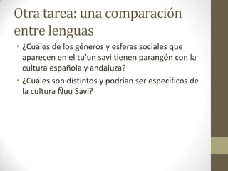 Otra tarea: una comparación
entre lenguas
• ¿Cuáles de los géneros y esferas sociales que
aparecen en el tu’un savi tienen parangón con la
cultura española y andaluza?
• ¿Cuáles son distintos y podrían ser específicos de
la cultura Ñuu Savi?

 
