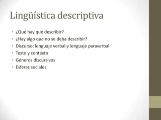 Lingüística descriptiva
•
•
•
•
•
•

¿Qué hay que describir?
¿Hay algo que no se deba describir?
Discurso: lenguaje verbal y lenguaje paraverbal
Texto y contexto
Géneros discursivos
Esferas sociales

 