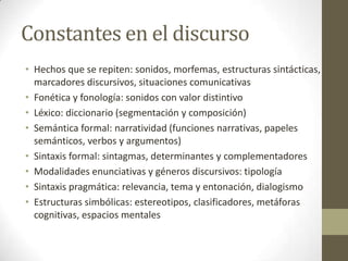 Constantes en el discurso
• Hechos que se repiten: sonidos, morfemas, estructuras sintácticas,
marcadores discursivos, situaciones comunicativas
• Fonética y fonología: sonidos con valor distintivo
• Léxico: diccionario (segmentación y composición)
• Semántica formal: narratividad (funciones narrativas, papeles
semánticos, verbos y argumentos)
• Sintaxis formal: sintagmas, determinantes y complementadores
• Modalidades enunciativas y géneros discursivos: tipología
• Sintaxis pragmática: relevancia, tema y entonación, dialogismo
• Estructuras simbólicas: estereotipos, clasificadores, metáforas
cognitivas, espacios mentales

 