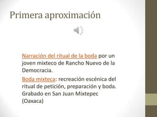 Primera aproximación

Narración del ritual de la boda por un
joven mixteco de Rancho Nuevo de la
Democracia.
Boda mixteca: recreación escénica del
ritual de petición, preparación y boda.
Grabado en San Juan Mixtepec
(Oaxaca)

 