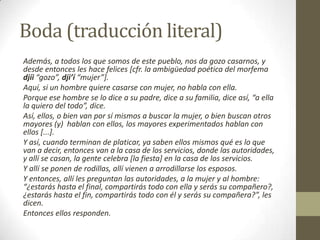 Boda (traducción literal)
Además, a todos los que somos de este pueblo, nos da gozo casarnos, y
desde entonces les hace felices [cfr. la ambigüedad poética del morfema
djíi “gozo”, dji’í “mujer”].
Aquí, si un hombre quiere casarse con mujer, no habla con ella.
Porque ese hombre se lo dice a su padre, dice a su familia, dice así, “a ella
la quiero del todo”, dice.
Así, ellos, o bien van por sí mismos a buscar la mujer, o bien buscan otros
mayores (y) hablan con ellos, los mayores experimentados hablan con
ellos [...].
Y así, cuando terminan de platicar, ya saben ellos mismos qué es lo que
van a decir, entonces van a la casa de los servicios, donde las autoridades,
y allí se casan, la gente celebra [la fiesta] en la casa de los servicios.
Y allí se ponen de rodillas, allí vienen a arrodillarse los esposos.
Y entonces, allí les preguntan las autoridades, a la mujer y al hombre:
“¿estarás hasta el final, compartirás todo con ella y serás su compañero?,
¿estarás hasta el fin, compartirás todo con él y serás su compañera?”, les
dicen.
Entonces ellos responden.

 