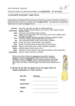 CEIP “GUADIANA” - BADAJOZ
FICHAS DE LENGUA Y LITERATURA ESPAÑOLA: LA DESCRIPCIÓN, (5º de Primaria)
3
La descripción de personas: rasgos físicos.
Las personas se distinguen unas de otras por su estatura, su peso, la forma de su cabeza, su
manera de andar, su voz, etc., es decir, por sus rasgos físicos. Para describir a una persona,
debes tener en cuenta sus rasgos físicos:
estatura: baja, alta, muy baja, muy alta, de mediana estatura, ...
constitución:
gruesa, delgada, normal, atlética, recia, fuerte, débil ,rígida, flexible,
endeble, enjuta, ...
edad: muy joven, joven, madura, mayor, anciana, ...
pelo:
rizado, lacio, fuerte, débil, fino, recio, largo, corto, rubio, castaño, negro,
pelirrojo, gris, blanco, ...
ojos:
redondos, rasgados, grandes, pequeños, brillantes, apagados, tristes,
vivarachos, verdes, azules, negros, marrones, grises, ...
tez: clara, sonrosada, pálida, morena, tersa, suave, arrugada, ...
nariz: gruesa, fina, larga, chata, grande, recta, aguileña, ...
boca: grande, de labios gruesos, de labios finos, de labios rojos, ...
dientes: blancos, oscurecidos, sanos, firmes, desiguales, igualados, ...
barba: poblada, espesa, escasa, suave, recia, ...
cejas: arqueadas, rectas, oblicuas, finas, gruesas, pobladas, juntas, separadas, ...
movimientos: seguros, torpes, decididos, vacilantes...
A los catorce años, Claudia era más alta que sus padres, delgada y
flexible. Sus ojos se oscurecieron. Tenía la nariz corta y los labios,
abultados. Andaba con torpeza. Tenía los hombros flacos y cuello largo,
casi inmóvil, como una columna, pues rara vez miraba atrás o hacia los
lados. El pelo era suave, brillante y lacio. Podría decirse que Claudia no era
fea.
2. Escribe de qué tipo son algunos de los de rasgos físicos de
Claudia subrayados en el texto anterior:
más alta Estatura
flexible
oscurecieron
torpeza
lacio
 