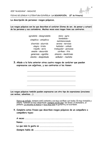 CEIP “GUADIANA” - BADAJOZ
FICHAS DE LENGUA Y LITERATURA ESPAÑOLA: LA DESCRIPCIÓN, (5º de Primaria)
4
La descripción de personas: rasgos psíquicos.
Los rasgos psíquicos son los que describen el carácter (forma de ser, de pensar y actuar)
de las personas y sus costumbres. Muchas veces esos rasgos tiene sus contrarios.
agradable - desagradable dulce - agrio
simpático - antipático
bondadoso -
malintencionado
divertido - aburrido sereno - nervioso
alegre - triste hablador - callado
risueño - serio trabajador - perezoso
amable - descortés cariñoso - frío
generoso - egoísta sincero - mentiroso
atento - despistado soñador - realista
3. Añade a la lista anterior otros cuatro rasgos de carácter que puedan
expresarse con adjetivos, y sus contrarios si los tienen:
Los rasgos psíquicos también pueden expresarse con otro tipo de expresiones (oraciones
con verbos, adverbios...)
Nunca se enfada, siempre está contento y es muy cariñoso con todos. Es muy tratable y
ameno. También es muy despistado: siempre olvida algo: las llaves, el monedero, el
pañuelo. Le encanta la música y toca muy bien la guitarra y el acordeón.
4. Completa estas frases que describen rasgos psíquicos de un compañero o
compañera tuyos:
A veces ......................................................
Nunca ........................................................
Lo que más le gusta es .......................................
Siempre habla de .............................................
 